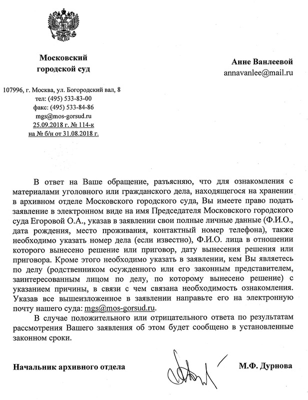 Московский городской суд. В ответ на Ваше обращение, разъясняю, что для ознакомления с материалами уголовного или гражданского дела, находящегося на хранении в архивном отделе Московского городского суда, Вы имеете право подать заявление в электронном виде на имя Председателя Московского городского суда Егоровой О.А., Указав в заявлении свои полные личные данные (Ф.И.О., дата рождения, место проживания, контактный номер телефона), также необходимо указать номер дела (если известно), Ф.И.О. лица в отношении которого вынесено решение или приговор, дату вынесения решения или приговора. Кроме этого необходимо указать в заявлении, кем Вы являетесь по делу ( родственником осужденного или его законным представителем,заинтересованным лицом по делу, по которому вынесено решение) с указанием причины, в связи с чем связана необходимость ознакомления. Указав все вышеизложенное в заявлении направьте его на электронную почту нашего суда : mgs@mos-gorsud.ru В случае положительного или отрицательного ответа по результатам рассмотрения Вашего заявления об этом будет сообщено в установленные законом сроки. Начальник Архивного Отдела М.Ф. Дурнова